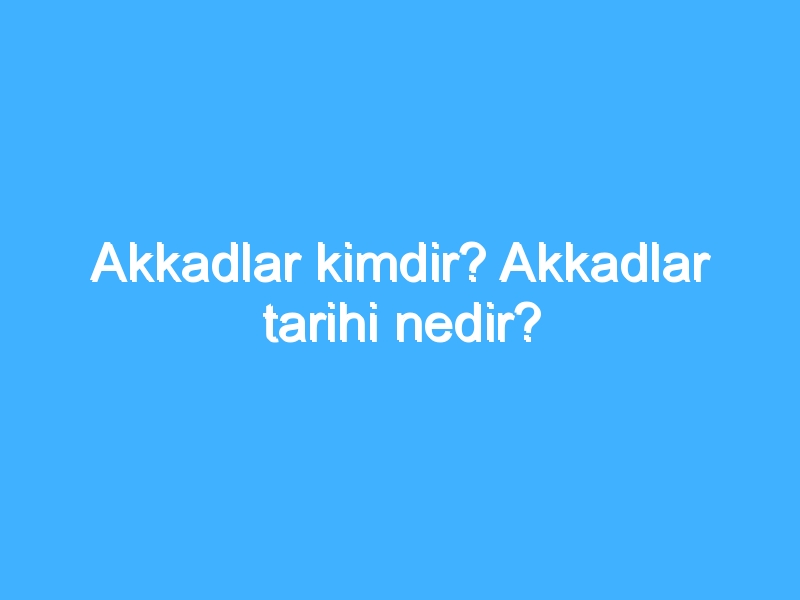 Akkadlar kimdir? Akkadlar tarihi nedir?