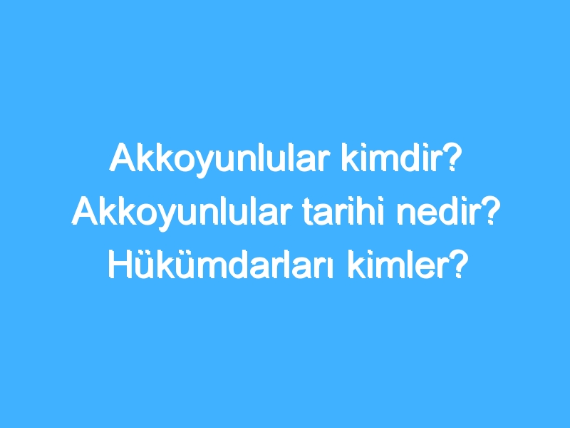 Akkoyunlular kimdir? Akkoyunlular tarihi nedir? Hükümdarları kimler?