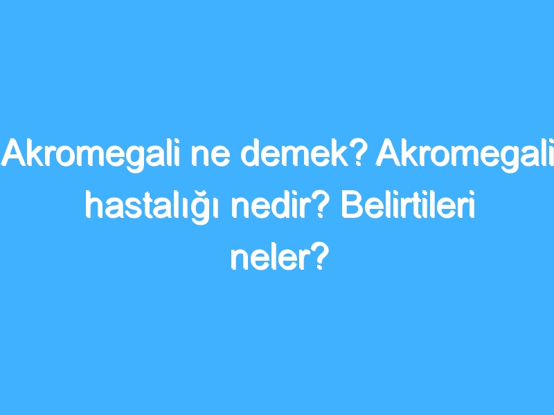 Akromegali ne demek? Akromegali hastalığı nedir? Belirtileri neler?