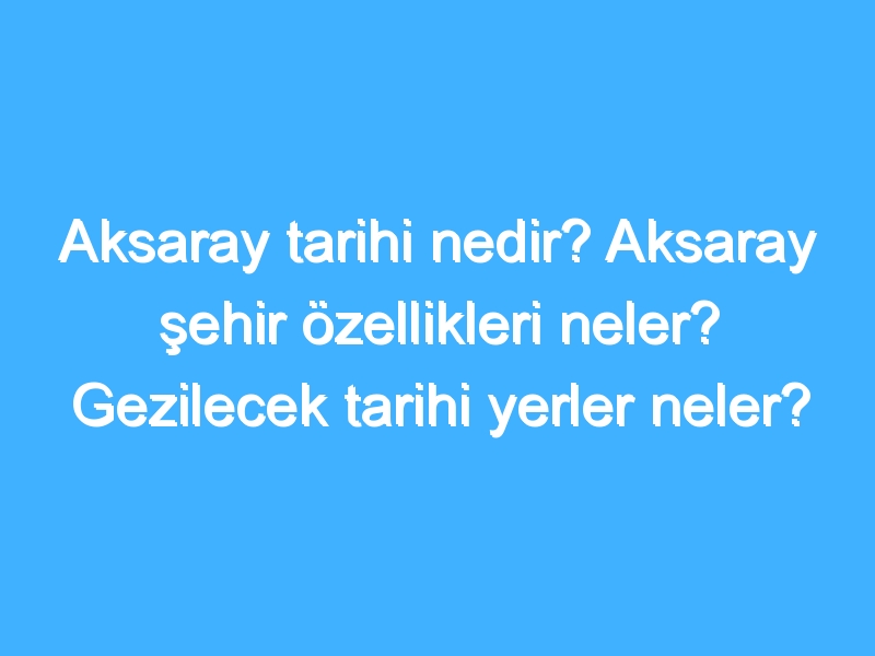 Aksaray tarihi nedir? Aksaray şehir özellikleri neler? Gezilecek tarihi yerler neler?