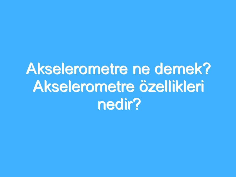 Akselerometre ne demek? Akselerometre özellikleri nedir?