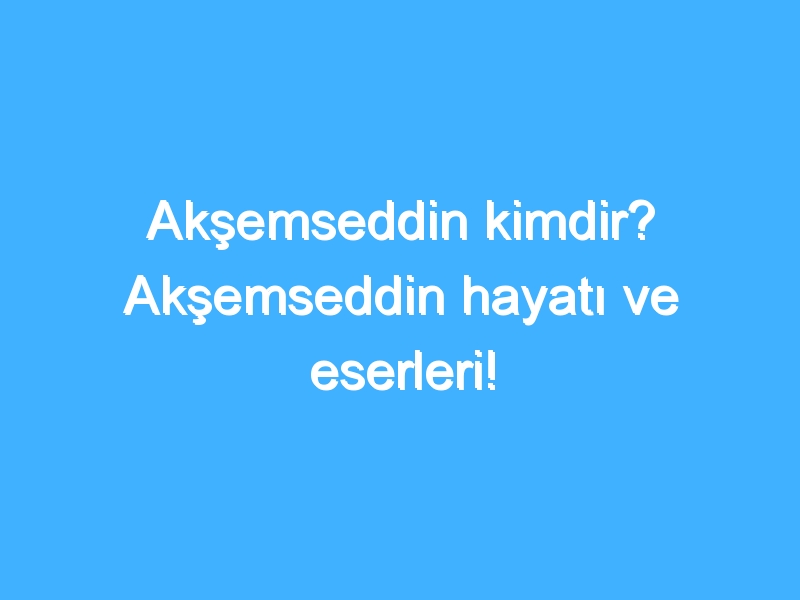 Akşemseddin kimdir? Akşemseddin hayatı ve eserleri!