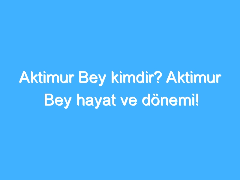 Aktimur Bey kimdir? Aktimur Bey hayat ve dönemi!