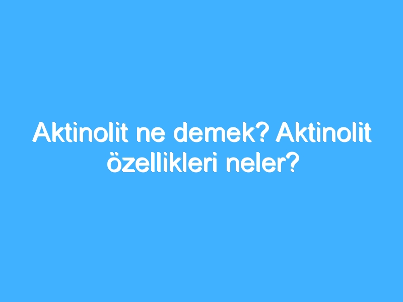 Aktinolit ne demek? Aktinolit özellikleri neler?