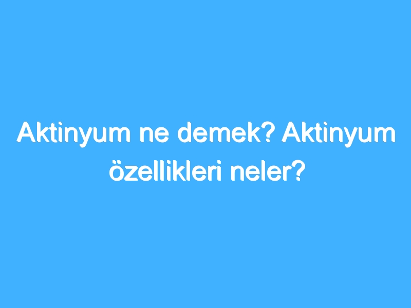 Aktinyum ne demek? Aktinyum özellikleri neler?