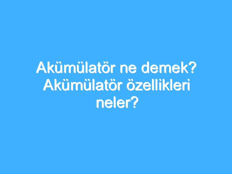 Akümülatör ne demek? Akümülatör özellikleri neler?