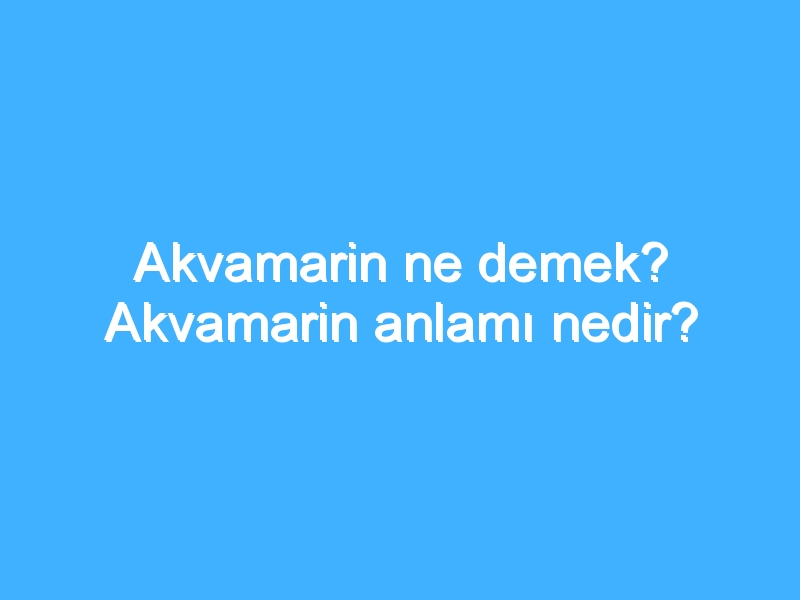 Akvamarin ne demek? Akvamarin anlamı nedir?