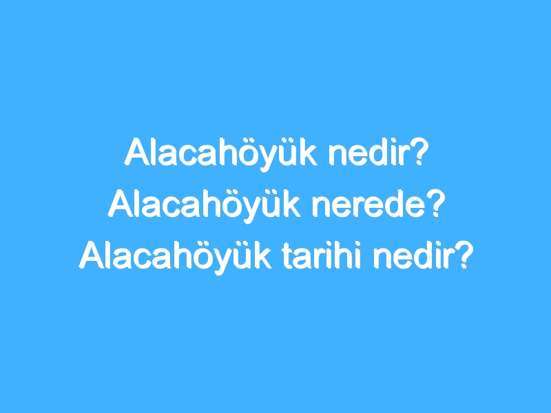 Alacahöyük nedir? Alacahöyük nerede? Alacahöyük tarihi nedir?