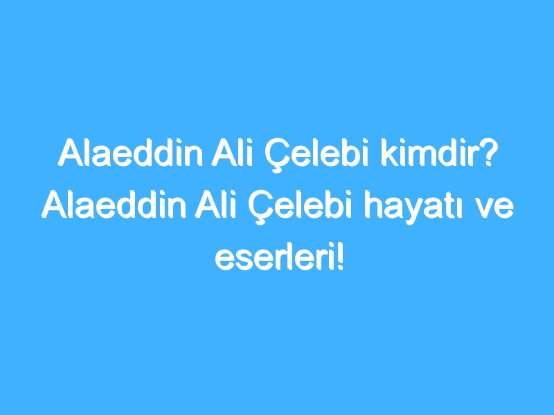 Alaeddin Ali Çelebi kimdir? Alaeddin Ali Çelebi hayatı ve eserleri!