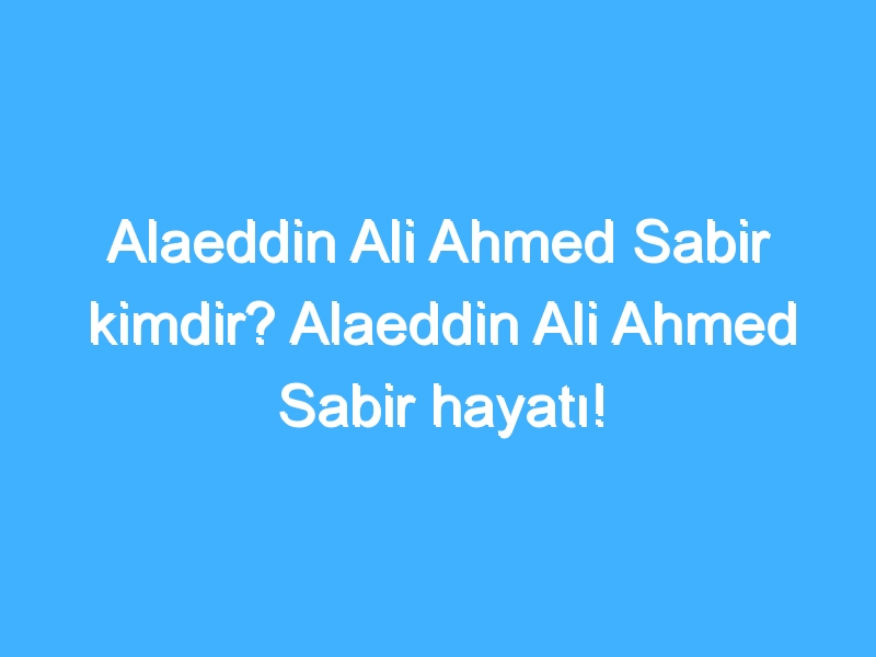 Alaeddin Ali Ahmed Sabir kimdir? Alaeddin Ali Ahmed Sabir hayatı!