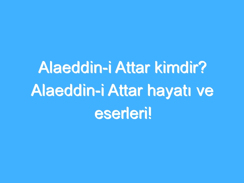 Alaeddin-i Attar kimdir? Alaeddin-i Attar hayatı ve eserleri!