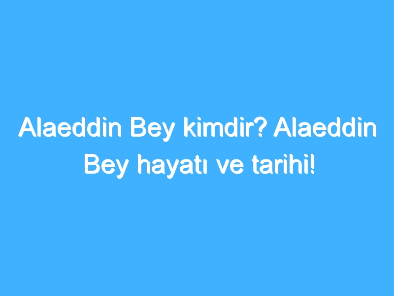 Alaeddin Bey kimdir? Alaeddin Bey hayatı ve tarihi!