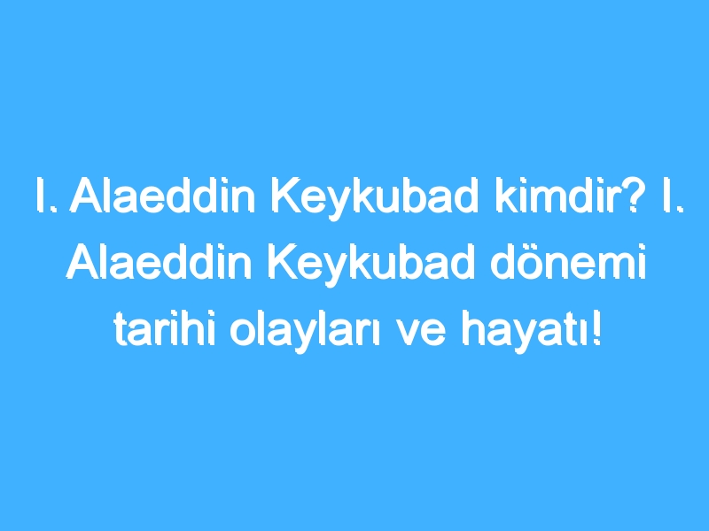 I. Alaeddin Keykubad kimdir? I. Alaeddin Keykubad dönemi tarihi olayları ve hayatı!