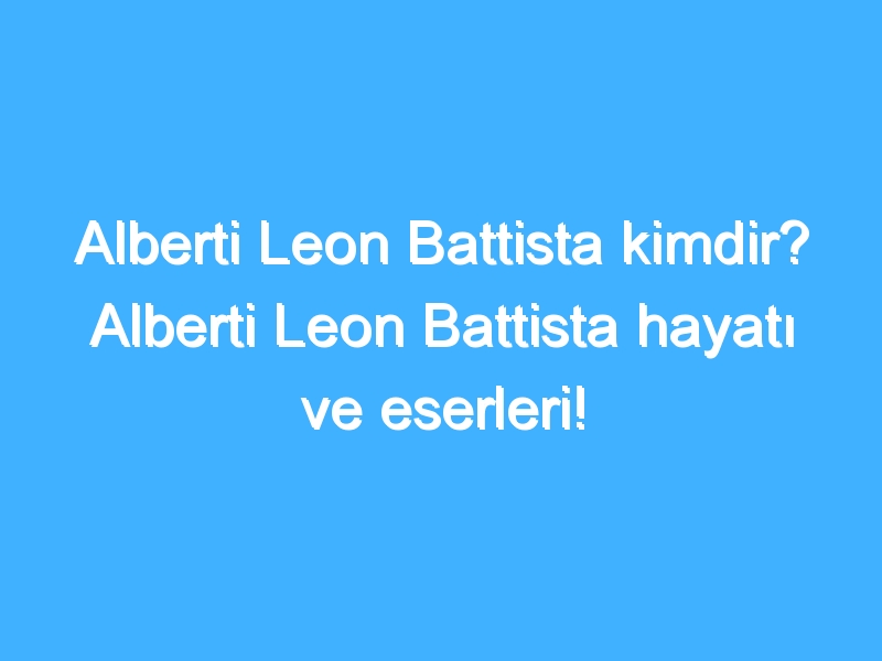 Alberti Leon Battista kimdir? Alberti Leon Battista hayatı ve eserleri!