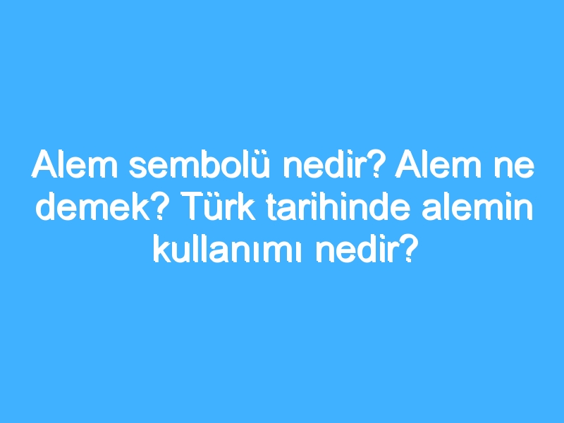 Alem sembolü nedir? Alem ne demek? Türk tarihinde alemin kullanımı nedir?