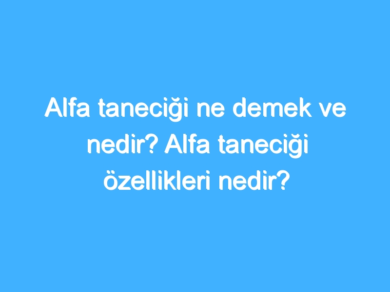 Alfa taneciği ne demek ve nedir? Alfa taneciği özellikleri nedir?