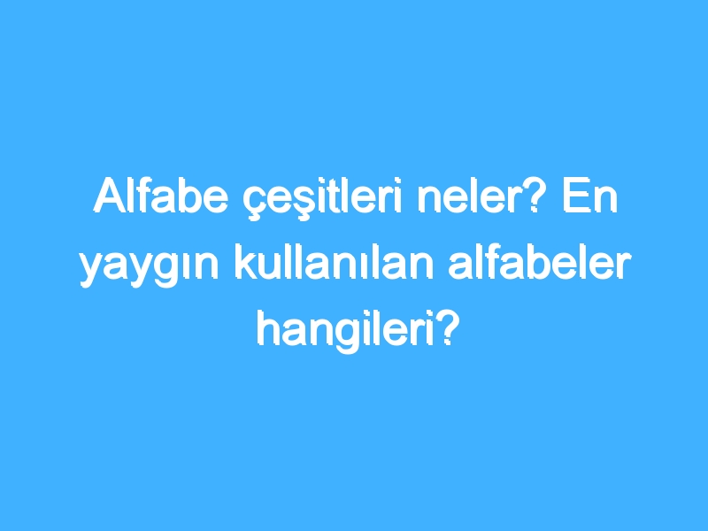 Alfabe çeşitleri neler? En yaygın kullanılan alfabeler hangileri?