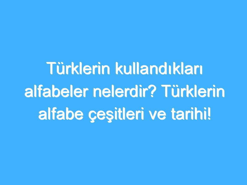 Türklerin kullandıkları alfabeler nelerdir? Türklerin alfabe çeşitleri ve tarihi!