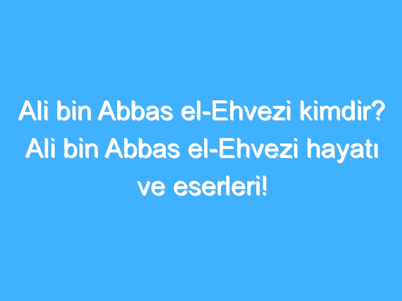 Ali bin Abbas el-Ehvezi kimdir? Ali bin Abbas el-Ehvezi hayatı ve eserleri!