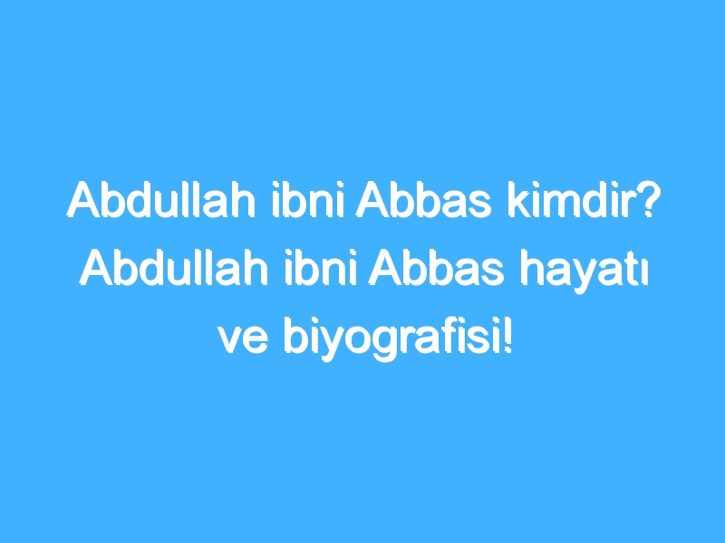 Abdullah ibni Abbas kimdir? Abdullah ibni Abbas hayatı ve biyografisi!