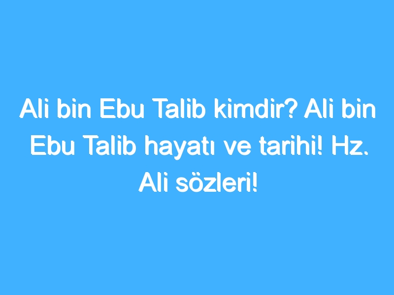 Ali bin Ebu Talib kimdir? Ali bin Ebu Talib hayatı ve tarihi! Hz. Ali sözleri!