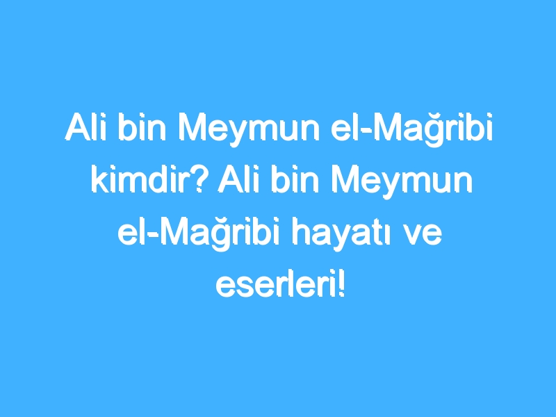 Ali bin Meymun el-Mağribi kimdir? Ali bin Meymun el-Mağribi hayatı ve eserleri!