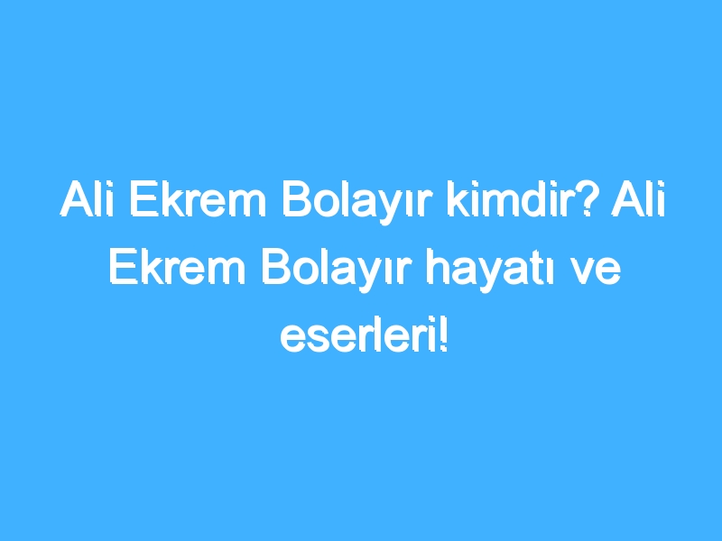 Ali Ekrem Bolayır kimdir? Ali Ekrem Bolayır hayatı ve eserleri!