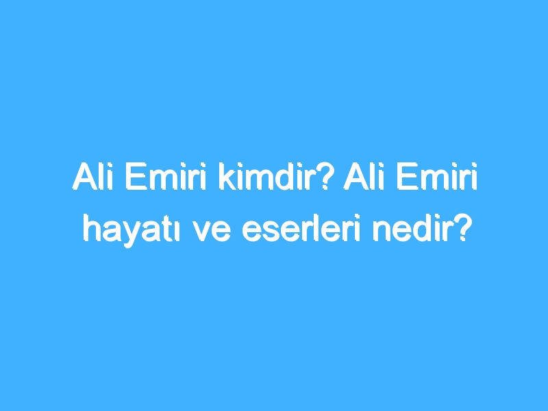 Ali Emiri kimdir? Ali Emiri hayatı ve eserleri nedir?