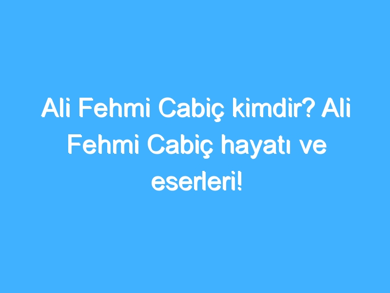 Ali Fehmi Cabiç kimdir? Ali Fehmi Cabiç hayatı ve eserleri!