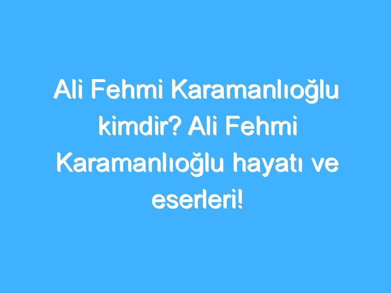 Ali Fehmi Karamanlıoğlu kimdir? Ali Fehmi Karamanlıoğlu hayatı ve eserleri!