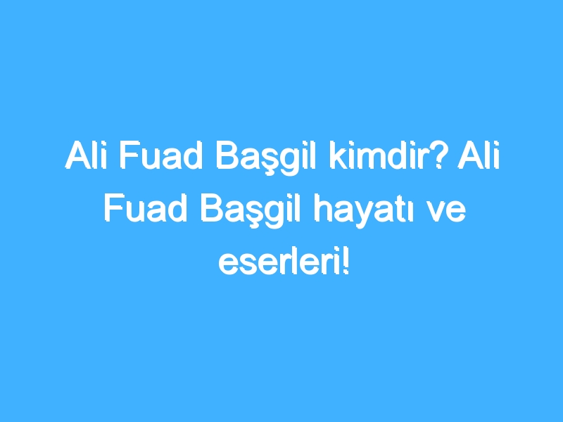 Ali Fuad Başgil kimdir? Ali Fuad Başgil hayatı ve eserleri!