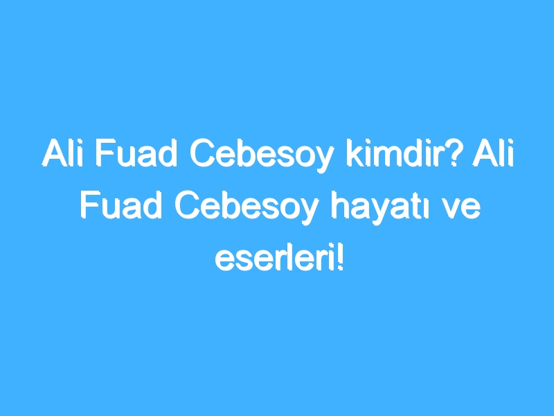 Ali Fuad Cebesoy kimdir? Ali Fuad Cebesoy hayatı ve eserleri!