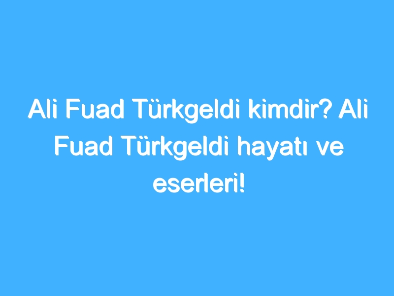 Ali Fuad Türkgeldi kimdir? Ali Fuad Türkgeldi hayatı ve eserleri!