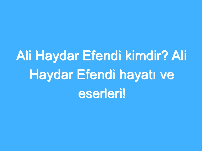 Ali Haydar Efendi kimdir? Ali Haydar Efendi hayatı ve eserleri!