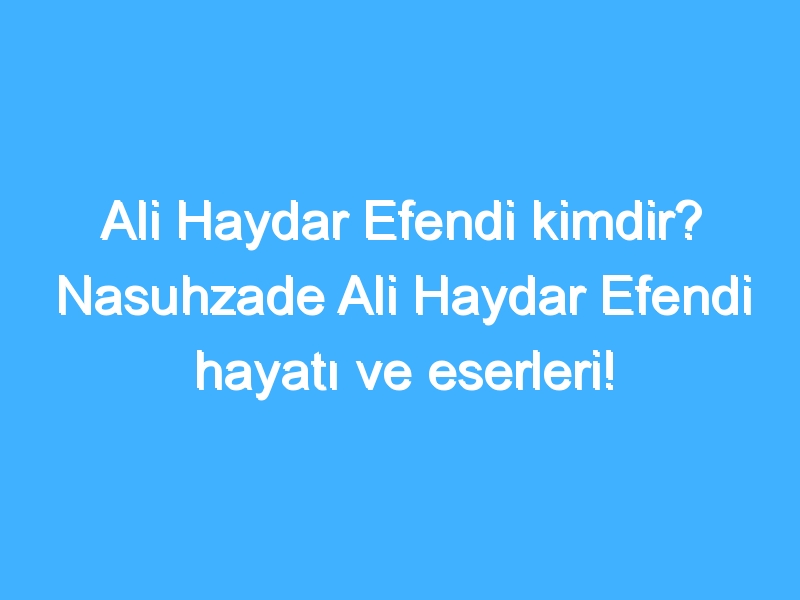 Ali Haydar Efendi kimdir? Nasuhzade Ali Haydar Efendi hayatı ve eserleri!