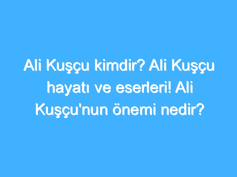 Ali Kuşçu kimdir? Ali Kuşçu hayatı ve eserleri! Ali Kuşçu'nun önemi nedir?