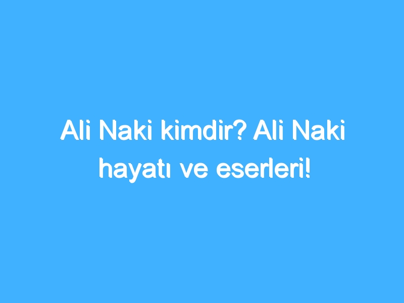 Ali Naki kimdir? Ali Naki hayatı ve eserleri!