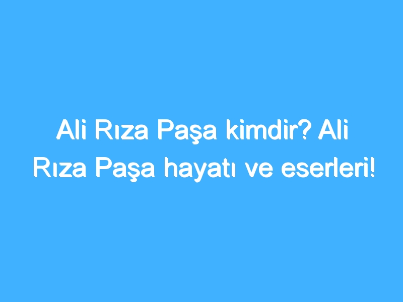 Ali Rıza Paşa kimdir? Ali Rıza Paşa hayatı ve eserleri!