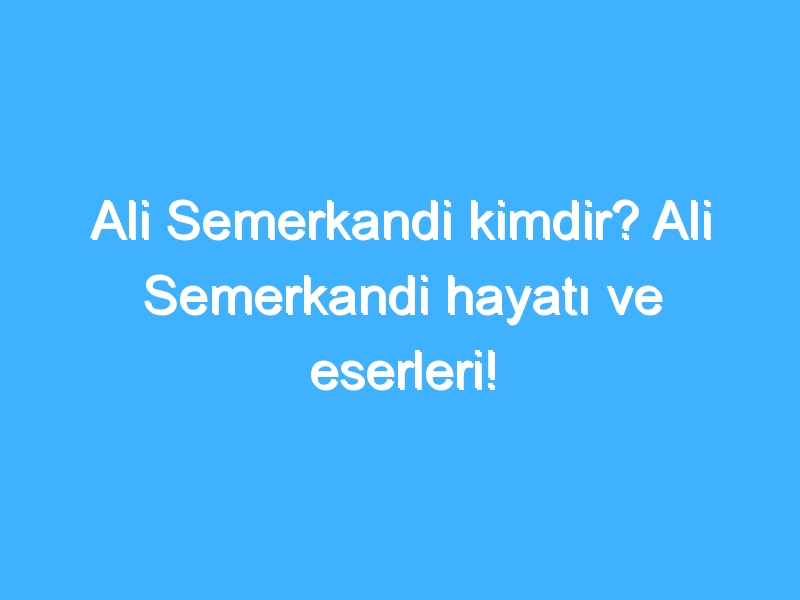 Ali Semerkandi kimdir? Ali Semerkandi hayatı ve eserleri!