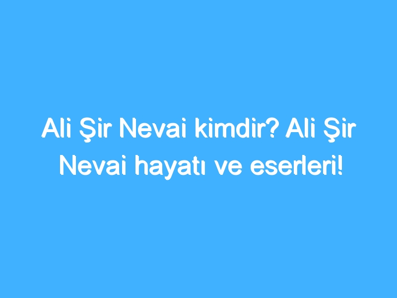 Ali Şir Nevai kimdir? Ali Şir Nevai hayatı ve eserleri!