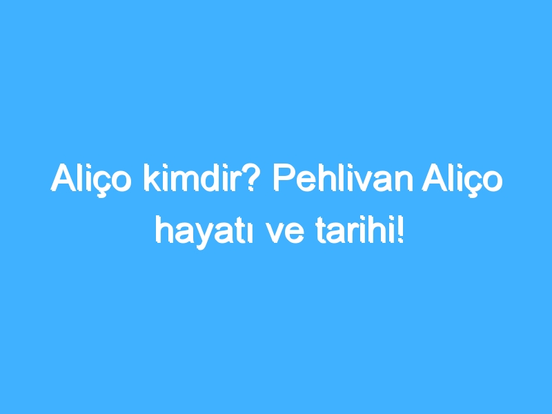 Aliço kimdir? Pehlivan Aliço hayatı ve tarihi!