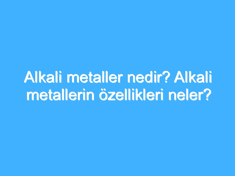 Alkali metaller nedir? Alkali metallerin özellikleri neler?