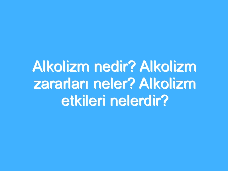 Alkolizm nedir? Alkolizm zararları neler? Alkolizm etkileri nelerdir?