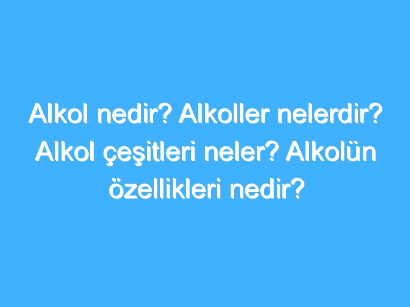 Alkol nedir? Alkoller nelerdir? Alkol çeşitleri neler? Alkolün özellikleri nedir?