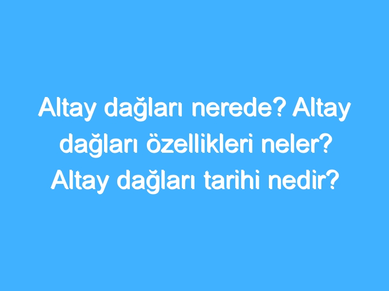 Altay dağları nerede? Altay dağları özellikleri neler? Altay dağları tarihi nedir?