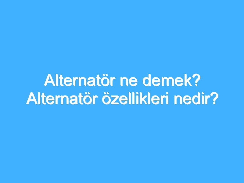 Alternatör ne demek? Alternatör özellikleri nedir?