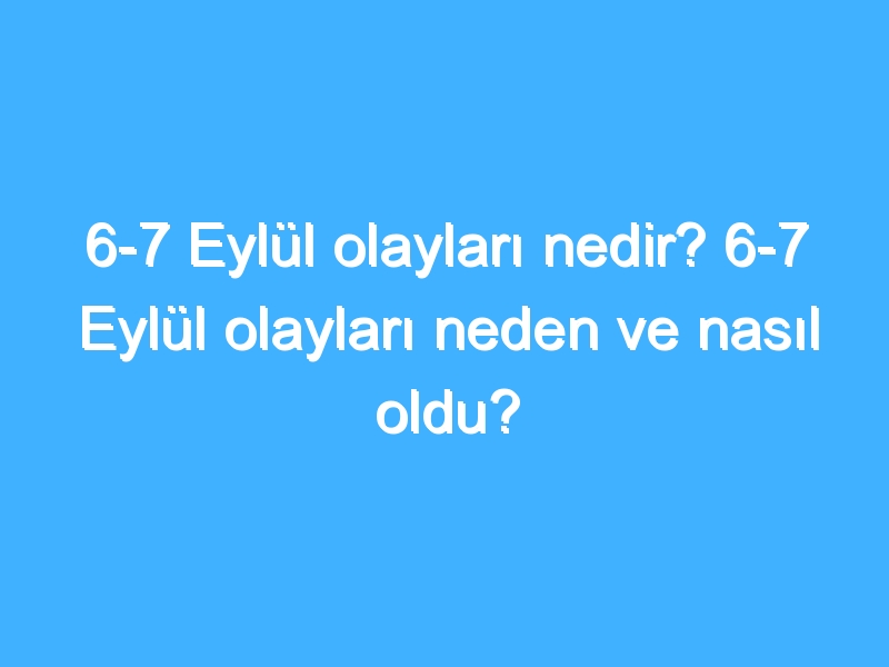 6-7 Eylül olayları nedir? 6-7 Eylül olayları neden ve nasıl oldu?