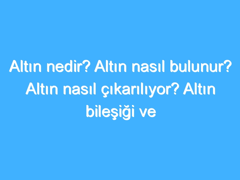 Altın nedir? Altın nasıl bulunur? Altın nasıl çıkarılıyor? Altın bileşiği ve özellikleri neler?