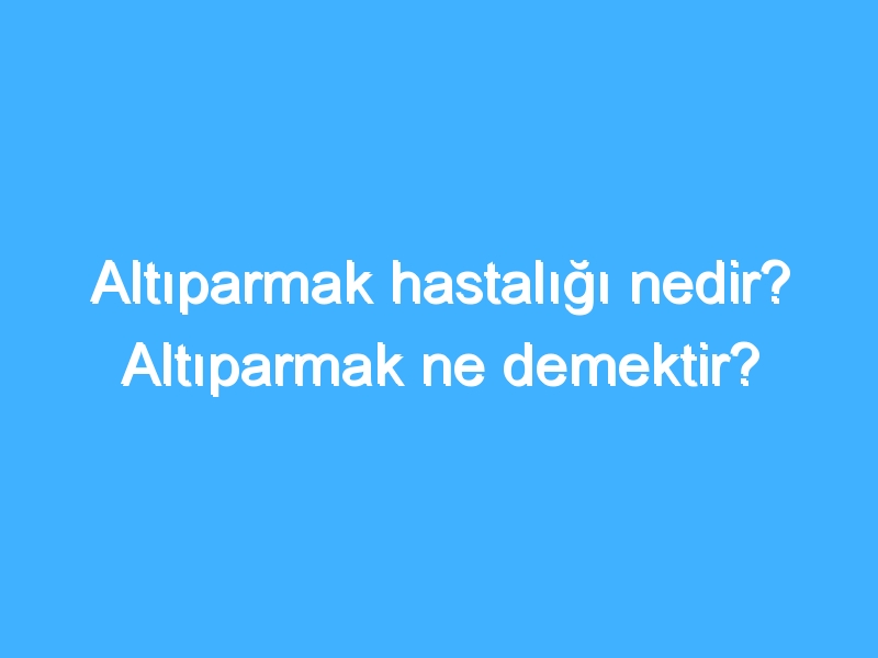 Altıparmak hastalığı nedir? Altıparmak ne demektir?