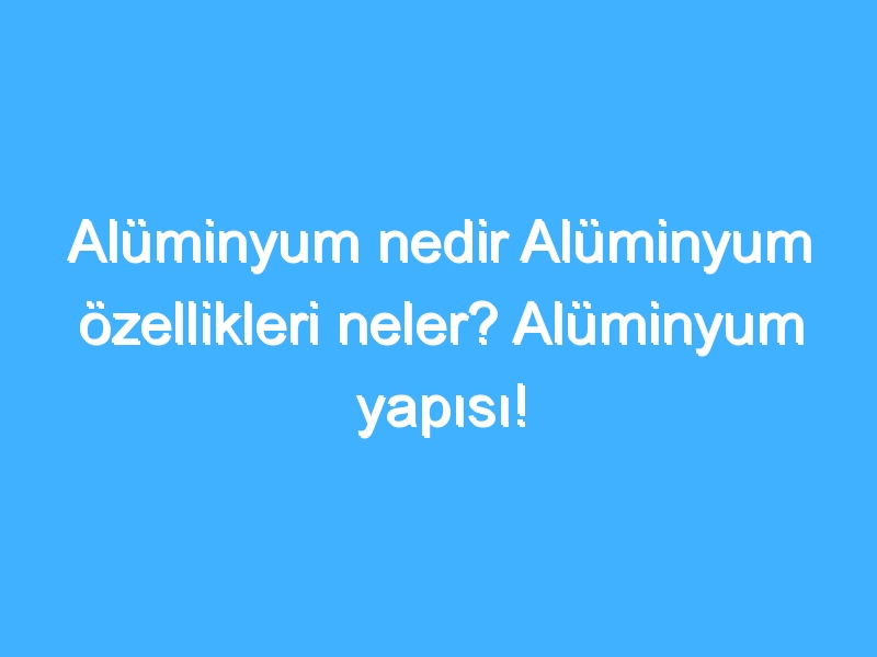 Alüminyum nedir Alüminyum özellikleri neler? Alüminyum yapısı!